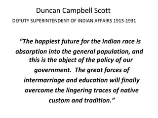 “The happiest future for the Indian race is
absorption into the general population, and
this is the object of the policy of our
government. The great forces of
intermarriage and education will finally
overcome the lingering traces of native
custom and tradition.”
Duncan Campbell Scott
DEPUTY SUPERINTENDENT OF INDIAN AFFAIRS 1913-1931
 