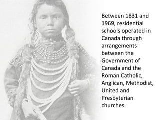 Between 1831 and
1969, residential
schools operated in
Canada through
arrangements
between the
Government of
Canada and the
Roman Catholic,
Anglican, Methodist,
United and
Presbyterian
churches.
 