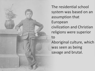 .
The residential school
system was based on an
assumption that
European
civilization and Christian
religions were superior
to
Aboriginal culture, which
was seen as being
savage and brutal.
 