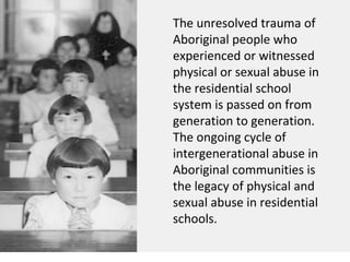 The unresolved trauma of
Aboriginal people who
experienced or witnessed
physical or sexual abuse in
the residential school
system is passed on from
generation to generation.
The ongoing cycle of
intergenerational abuse in
Aboriginal communities is
the legacy of physical and
sexual abuse in residential
schools.
 