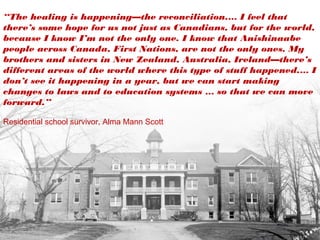 “The healing is happening—the reconciliation.… I feel that
there’s some hope for us not just as Canadians, but for the world,
because I know I’m not the only one. I know that Anishinaabe
people across Canada, First Nations, are not the only ones. My
brothers and sisters in New Zealand, Australia, Ireland—there’s
different areas of the world where this type of stuff happened.… I
don’t see it happening in a year, but we can start making
changes to laws and to education systems … so that we can move
forward.”
Residential school survivor, Alma Mann Scott
 
