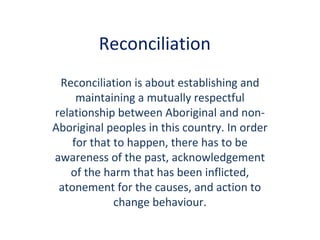 Reconciliation
Reconciliation is about establishing and
maintaining a mutually respectful
relationship between Aboriginal and non-
Aboriginal peoples in this country. In order
for that to happen, there has to be
awareness of the past, acknowledgement
of the harm that has been inflicted,
atonement for the causes, and action to
change behaviour.
 
