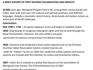 A BRIEF HISTORY OF FIRST NATIONS COLONIZATION AND IMPACTS
10 000 years ago- Aboriginal Peoples lived in BC, among them myriad bands and
tribes, each with their own rich cultural and spiritual practices, and different
languages. Despite a traumatic recent history, these bands and nations remain an
active part of the BC landscape.
Colonization:
Mid 1700’s- 1763 – European explorers arrive and begin to establish claims
1820- King George III recognizes Aboriginal rights and title to land through the
Royal Proclamation. However, the new settlers are given
permission to colonize and purchase First Nations lands.
1830- Industrial and residential school system opened and run by Christian
churches Indian Reservation System created reserves set
aside for “Indians” to live on. Both the residential school systems and reserve
systems are created with the intention to civilize and Christianize Indians.
1867- Indian Act is created as a policy that focuses on the assimilation of
Aboriginals into society. The Enfranchisement Act of 1867
 
