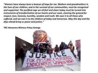 “Women have always been a beacon of hope for me. Mothers and grandmothers in
the lives of our children, and in the survival of our communities, must be recognized
and supported. The justified rage we all feel and share today must be turned into
instruments of transformation of our hearts and our souls, clearing the ground for
respect, love, honesty, humility, wisdom and truth. We owe it to all those who
suffered, and we owe it to the children of today and tomorrow. May this day and the
days ahead bring us peace and justice.”
TRC Honorary Witness Patsy George
 