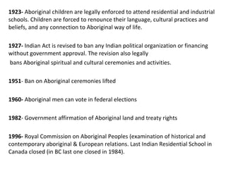 1923- Aboriginal children are legally enforced to attend residential and industrial
schools. Children are forced to renounce their language, cultural practices and
beliefs, and any connection to Aboriginal way of life.
1927- Indian Act is revised to ban any Indian political organization or financing
without government approval. The revision also legally
bans Aboriginal spiritual and cultural ceremonies and activities.
1951- Ban on Aboriginal ceremonies lifted
1960- Aboriginal men can vote in federal elections
1982- Government affirmation of Aboriginal land and treaty rights
1996- Royal Commission on Aboriginal Peoples (examination of historical and
contemporary aboriginal & European relations. Last Indian Residential School in
Canada closed (in BC last one closed in 1984).
 