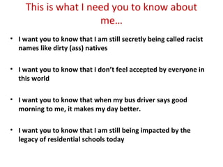 This is what I need you to know about
me…
• I want you to know that I am still secretly being called racist
names like dirty (ass) natives
• I want you to know that I don’t feel accepted by everyone in
this world
• I want you to know that when my bus driver says good
morning to me, it makes my day better.
• I want you to know that I am still being impacted by the
legacy of residential schools today
 