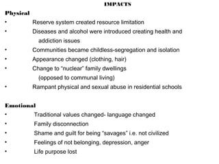 IMPACTS
Physical
• Reserve system created resource limitation
• Diseases and alcohol were introduced creating health and
addiction issues
• Communities became childless-segregation and isolation
• Appearance changed (clothing, hair)
• Change to “nuclear” family dwellings
(opposed to communal living)
• Rampant physical and sexual abuse in residential schools
Emotional
• Traditional values changed- language changed
• Family disconnection
• Shame and guilt for being “savages” i.e. not civilized
• Feelings of not belonging, depression, anger
• Life purpose lost
 