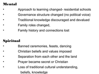Mental
• Approach to learning changed- residential schools
• Governance structure changed (no political voice)
• Traditional knowledge discouraged and devalued
• Family roles changed,
• Family history and connections lost
Spiritual
• Banned ceremonies, feasts, dancing
• Christian beliefs and values imposed
• Separation from each other and the land
• Prayer became secret or Christian
• Loss of traditional cultural understanding,
beliefs, knowledge
 