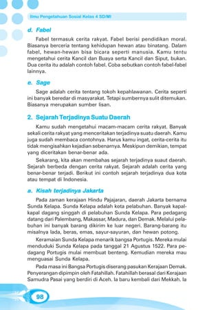 Ilmu Pengetahuan Sosial Kelas 4 SD/MI


d. Fabel
    Fabel termasuk cerita rakyat. Fabel berisi pendidikan moral.
Biasanya berceria tentang kehidupan hewan atau binatang. Dalam
fabel, hewan-hewan bisa bicara seperti manusia. Kamu tentu
mengetahui cerita Kancil dan Buaya serta Kancil dan Siput, bukan.
Dua cerita itu adalah contoh fabel. Coba sebutkan contoh fabel-fabel
lainnya.

   Sag
e. Sage
     Sage adalah cerita tentang tokoh kepahlawanan. Cerita seperti
ini banyak beredar di masyarakat. Tetapi sumbernya sulit ditemukan.
Biasanya merupakan sumber lisan.

   Sejarah Terjadinya Suatu Daerah
            erjadiny
2. Sejarah Terjadinya Suatu Daerah
    Kamu sudah mengetahui macam-macam cerita rakyat. Banyak
sekali cerita rakyat yang menceritakan terjadinya suatu daerah. Kamu
juga sudah membaca contohnya. Harus kamu ingat, cerita-cerita itu
tidak mengisahkan kejadian sebenarnya. Meskipun demikian, tempat
yang diceritakan benar-benar ada.
    Sekarang, kita akan membahas sejarah terjadinya suaut daerah.
Sejarah berbeda dengan cerita rakyat. Sejarah adalah cerita yang
benar-benar terjadi. Berikut ini contoh sejarah terjadinya dua kota
atau tempat di Indonesia.

         terjadiny Jakar
            jadinya    arta
a. Kisah terjadinya Jakarta
   Pada zaman kerajaan Hindu Pajajaran, daerah Jakarta bernama
Sunda Kelapa. Sunda Kelapa adalah kota pelabuhan. Banyak kapal-
kapal dagang singgah di pelabuhan Sunda Kelapa. Para pedagang
datang dari Palembang, Makassar, Madura, dan Demak. Melalui pela-
buhan ini banyak barang dikirim ke luar negeri. Barang-barang itu
misalnya lada, beras, emas, sayur-sayuran, dan hewan potong.
   Keramaian Sunda Kelapa menarik bangsa Portugis. Mereka mulai
menduduki Sunda Kelapa pada tanggal 21 Agustus 1522. Para pe-
dagang Portugis mulai membuat benteng. Kemudian mereka mau
menguasai Sunda Kelapa.
   Pada masa ini Bangsa Portugis diserang pasukan Kerajaan Demak.
Penyerangan dipimpin oleh Fatahillah. Fatahillah berasal dari Kerajaan
Samudra Pasai yang berdiri di Aceh. Ia baru kembali dari Mekkah. Ia


   98
 