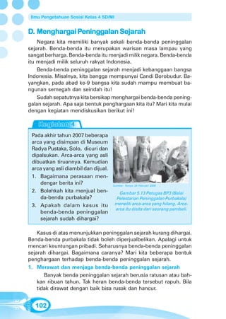 Ilmu Pengetahuan Sosial Kelas 4 SD/MI


D. Menghargai Peninggalan Sejarah
   Mengharg Pening
               eningg     Sejarah
    Negara kita memiliki banyak sekali benda-benda peninggalan
sejarah. Benda-benda itu merupakan warisan masa lampau yang
sangat berharga. Benda-benda itu menjadi milik negara. Benda-benda
itu menjadi milik seluruh rakyat Indonesia.
    Benda-benda peninggalan sejarah menjadi kebanggaan bangsa
Indonesia. Misalnya, kita bangga mempunyai Candi Borobudur. Ba-
yangkan, pada abad ke-9 bangsa kita sudah mampu membuat ba-
ngunan semegah dan seindah itu!
    Sudah sepatutnya kita bersikap menghargai benda-benda pening-
galan sejarah. Apa saja bentuk penghargaan kita itu? Mari kita mulai
dengan kegiatan mendiskusikan berikut ini!



 Pada akhir tahun 2007 beberapa
 arca yang disimpan di Museum
 Radya Pustaka, Solo, dicuri dan
 dipalsukan. Arca-arca yang asli
 dibuatkan tiruannya. Kemudian
 arca yang asli diambil dan dijual.
 1. Bagaimana perasaan men-
    dengar berita ini?                Sumber: Tempo 24 Februari 2008

 2. Bolehkah kita menjual ben-             Gambar 5.13 Petugas BP3 (Balai
    da-benda purbakala?                  Pelestarian Peninggalan Purbakala)
 3. Apakah dalam kasus itu               meneliti arca-arca yang hilang. Arca-
                                         arca itu disita dari seorang pembeli.
    benda-benda peninggalan
    sejarah sudah dihargai?

    Kasus di atas menunjukkan peninggalan sejarah kurang dihargai.
Benda-benda purbakala tidak boleh diperjualbelikan. Apalagi untuk
mencari keuntungan pribadi. Seharusnya benda-benda peninggalan
sejarah dihargai. Bagaimana caranya? Mari kita beberapa bentuk
penghargaan terhadap benda-benda peninggalan sejarah.
1. Merawat dan menjaga benda-benda peninggalan sejarah
       Banyak benda peninggalan sejarah berusia ratusan atau bah-
    kan ribuan tahun. Tak heran benda-benda tersebut rapuh. Bila
    tidak dirawat dengan baik bisa rusak dan hancur.


   102
 