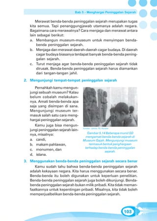 Bab 5 - Menghargai Peninggalan Sejarah


       Merawat benda-benda peninggalan sejarah merupakan tugas
   kita semua. Tapi penanggungjawab utamanya adalah negara.
   Bagaimana cara merawatnya? Cara menjaga dan merawat antara
   lain sebagai berikut:
   a. Membangun museum-museum untuk menyimpan benda-
       benda peninggalan sejarah.
   b. Menjaga dan merawat daerah-daerah cagar budaya. Di daerah
       cagar budaya biasanya terdapat banyak benda-benda pening-
       galan sejarah.
   c. Turut menjaga agar benda-benda peninggalan sejarah tidak
       dirusak. Benda-benda peninggalan sejarah harus diamankan
       dari tangan-tangan jahil.
2. Mengunjungi tempat-tempat peninggalan sejarah

      Pernahkah kamu mengun-
   jungi sebuah museum? Kalau
   belum cobalah melakukan-
   nya. Amati benda-benda apa
   saja yang disimpan di sana.
   Mengunjungi museum ter-
   masuk salah satu cara meng-
   hargai peninggalan sejarah.
      Kamu juga bisa mengun-
                                     Sumber: Johnny TG, Kompas
   jungi peninggalan sejarah lain-
                                        Gambar 5.14 Beberapa murid SD
   nya, misalnya:
                                      mengamati benda-benda sejarah di
   a. candi,                         Museum Gajah. Mengunjungi museum
   b. makam pahlawan,                    termasuk bentuk penghargaan
                                      terhadap benda-benda peninggalan
   c. monumen, dan                                 sejarah.
   d. istana.
3. Menggunakan benda-benda peninggalan sejarah secara benar
      Kamu sudah tahu bahwa benda-benda peninggalan sejarah
   adalah kekayaan negara. Kita harus menggunakan secara benar.
   Benda-benda itu boleh digunakan untuk keperluan penelitian.
   Benda-benda peninggalan sejarah juga boleh dikunjungi. Benda-
   benda peninggalan sejarah bukan milik pribadi. Kita tidak meman-
   faatkannya untuk kepentingan pribadi. Misalnya, kita tidak boleh
   memperjualbelikan benda-benda peninggalan sejarah.



                                                                 103
 