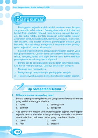 Ilmu Pengetahuan Sosial Kelas 4 SD/MI




      Peninggalan sejarah adalah adalah warisan masa lampau
  yang memiliki nilai sejarah. Peninggalan sejarah ini bisa ber-
  bentuk fosil, peralatan hidup di masa lampau, prasasti, bangun-
  an, dan buku (kitab). Contoh bangunan peninggalan sejarah
  antara lain candi, tempat ibadah, benteng, museum, monumen,
  dan makam. Tiap daerah memiliki peninggalan sejarah yang
  berbeda. Kita sebaiknya mengetahui macam-macam pening-
  galan sejarah di daerah kita sendiri.
      Selain berbentuk benda, ada juga peninggalan sejarah yang
  berupa cerita rakyat. Contoh bentuk cerita rakyat adalah legenda,
  mitos, dongeng, fabel, dan sage. Dalam cerita rakyat terdapat
  pesan-pesan moral yang harus dipatuhi.
      Benda-benda peninggalan sejarah adalah kekayaan negara.
  Kita harus menghargainya. Caranya antara lain dengan:
  1. Menjaga dan merawatnya
  2. Mengunjungi tempat-tempat peninggalan serajah
  3. Tidak menyalahgunakan benda-benda peninggalan sejarah.




I. Pilihlah jawaban yang paling tepat!
1. Benda, barang atau segala sesuatu yang kita wariskan dari mereka
   yang sudah meninggal disebut ... .
   a. harta                     c. peninggalan
   b. gambar                    d. bangunan
2. Ada bermacam-macam bentuk peninggalan sejarah. Peninggalan
   sejarah berupa sisa-sisa tulang-belulang manusia dan hewan
   atau tumbuhan dari masa purba yang membatu disebut ... .
   a. candi                     c. kitab
   b. fosil                     d. prasasti


   104
 
