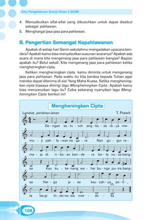 Ilmu Pengetahuan Sosial Kelas 4 SD/MI


4. Menyebutkan sifat-sifat yang dibutuhkan untuk dapat disebut
   sebagai pahlawan.
5. Menghargai jasa-jasa para pahlawan.


B. Pengertian Semangat Kepahlawanan
    enger
       ertian Semanga Kepahlaw
    Apakah di setiap hari Senin sekolahmu mengadakan upacara ben-
dera? Apakah kamu bisa menyebutkan susunan acaranya? Apakah ada
acara di mana kita mengenang jasa para pahlawan bangsa? Bagian
apakah itu? Betul sekali. Kita mengenang jasa para pahlawan ketika
mengheningkan cipta.
    Ketikan mengheningkan cipta kamu diminta untuk mengenang
jasa para pahlawan. Pada waktu itu kita berdoa kepada Tuhan agar
mereka dapat diterima di sisi Yang Maha Kuasa. Ketika menghening-
kan cipta biasaya diiringi lagu Mengheningkan Cipta. Apakah kamu
bisa menyanyikan lagu itu? Coba sekarang nyanyikan lagu Meng-
heningkan Cipta berikut ini!


                    Mengheningkan Cipta
                    Mengheningkan
 Lambat, perlahan-lahan                                              T. Prawit


                De - ngan   se - lu - ruh    ang - ka - sa ra - ya me-



      mu - ji pah - la - wan ne - ga - ra           Nan       gu - gur re -



      ma - ja di      ri - ba - an ben - de - ra     be - la nu - sa bang-



      sa        Kau ku - ke -nang wa - hai bu - nga pu- tra bang-



      sa      Har - ga         ja - sa           kau cah - ya        pe - li -



      ta    ba-gi    In - do-ne- sia   mer   -     de     -     ka



   108
 