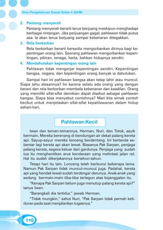 Ilmu Pengetahuan Sosial Kelas 4 SD/MI


2. Pantang menyerah
   Pantang menyerah berarti terus berjuang meskipun menghadapi
   berbagai rintangan. Jika perjuangan gagal, pahlawan tidak putus
   asa. Ia akan terus berjuang sampai kebenaran ditegakkan.
3. Rela berkorban
   Rela berkorban berarti bersedia mengorbankan dirinya bagi ke-
   pentingan orang lain. Seorang pahlawan mengorbankan kepen-
   tingan, pikiran, tenaga, harta, bahkan hidupnya sendiri.
4. Mendahulukan kepentingan orang lain
   Pahlawan tidak mengerjar kepentingan sendiri. Kepentingan
   bangsa, negara, dan kepentingan orang banyak ia dahulukan.
   Sampai hari ini pahlawan bangsa akan tetap lahir atau muncul.
Siapa tahu alasannya? Ini karena selalu ada orang yang dengan
berani dan rela berkorban membela kebenaran dan keadilan. Orang
yang memiliki sifat-sifat demikian dapat disebut sebagai pahlawan
bangsa. Siapa bisa menyebut contohnya? Mari kita simak contoh
berikut untuk menjelaskan sifat-sifat kepahlawanan dalam hidup
sehari-hari.


                        Pahlawan Kecil
     Iwan dan teman-temannya, Herman, Nuri, dan Totok, asyik
 bermain. Mereka berenang di bendungan air dekat palang kereta
 api. Sayup-sayur mereka lonceng berdentang. Ini bertanda se-
 bentar lagi kereta api akan lewat. Biasanya Pak Sarpan, penjaga
 palang kereta, segera keluar dari gardunya. Penjaga yang sudah
 tua itu menghentikan arus kendaraan yang melintasi jalan rel.
 Hal itu sudah dikerjakannya bertahun-tahun.
     Tetapi hari itu lain. Lonceng telah berbunyi beberapa lama.
 Namun Pak Sarpan tidak muncul-muncul juga. Padahal, kereta
 api yang hendak lewat sudah terdengar derunya. Anak-anak yang
 sedang bermain-main tiba-tiba tertegun atas kejanggalan itu.
     “Kenapa Pak Sarpan belum juga menutup palang kereta api?”
 tanya Iwan.
     “Barangkali dia tertidur,” jawab Herman.
     “Tidak mungkin,” sahut Nuri, “Pak Sarpan tidak pernah keti-
 duran pada saat menjalankan tugasnya.”



   110
 