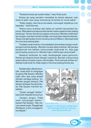Bab 6 - Semangat Kepahlawanan dan Cinta Tanah Air



    “Padahal kereta api sudah dekat,” kata Totok pula.
    Kereta api yang semakin mendekat itu kereta ekspres. Lalu
lintas di jalan raya yang memotong rel kereta itu ramai sekali .
    “Kalau begitu, kita harus berusaha mencegah terjadinya ma-
lapetaka, “ kata Herman.
    Terburu-buru ia keluar dari dalam air sambil menyambar ba-
junya. Dikenakannya bajunya lalu berlari cepat-cepat ke arah palang
kereta api. Teman-temannya segera menyusul. Mereka melambai-
kan tangan memberi tanda hendak menutup jalan bagi kendaraan.
Tanpa menghiraukan bunyi ramainya bunyi klakson, keempat anak
itu menutup palang jalan.
    Tindakan anak-anak itu menyebabkan kemarahan penge-mudi-
pengemudi kendaraan. Mereka merasa dipermainkan. Be-berapa
pengemudi truk bahkan menyumpahi anak-anak itu. Ada juga
penumpang yang turun. Mereka ingin melihat apa yang terjadi.
    Sebelum keributan itu reda, terdengarlah suara gemuruh.
Kereta api ekspres lewat dengan cepatnya. Barulah orang-orang
sadar bahwa mereka nyaris mati tergilas. Tentu banyak korban an-
daikata anak-anak itu tidak segera menutup palang kereta api.

     Setelah jalan dibuka kem-
bali, anak-anak itu bergegas
ke gardu Pak Sarpan. Mereka
ingin tahu apa yang terjadi
dengan penjaga palang itu.
Mereka sangat terkejut. Pak
Sarpan terkapar lemas di lan-
tai. Pak Sarpan merintih ke-
sakitan.
     “Cepat panggil dokter,”
kata Iwan kepada temannya.
     “Jangan, jangan. Tidak
usah memanggil dokter,”
bantah Pak Sarpan. “Aku ha-      Sumber: Dokumen GPM

nya masuk angin. Panggil saja     Gambar 6.1 Pak Sarpan sedang jatuh
Pak Bayan untuk mengganti-         sakit sehingga tidak bisa menutup
kan Bapak.”                              pintu palang kereta api.




                                                              111
 