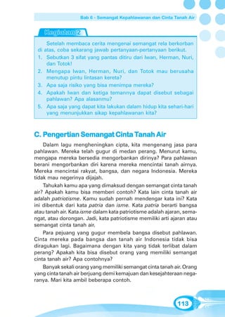 Bab 6 - Semangat Kepahlawanan dan Cinta Tanah Air




       Setelah membaca cerita mengenai semangat rela berkorban
 di   atas, coba sekarang jawab pertanyaan-pertanyaan berikut.
 1.    Sebutkan 3 sifat yang pantas ditiru dari Iwan, Herman, Nuri,
       dan Totok!
 2.    Mengapa Iwan, Herman, Nuri, dan Totok mau berusaha
       menutup pintu lintasan kereta?
 3.    Apa saja risiko yang bisa menimpa mereka?
 4.    Apakah Iwan dan ketiga temannya dapat disebut sebagai
       pahlawan? Apa alasanmu?
 5.    Apa saja yang dapat kita lakukan dalam hidup kita sehari-hari
       yang menunjukkan sikap kepahlawanan kita?



C. Pengertian Semangat Cinta Tanah Air
    enger
       ertian Semanga        Tanah
    Dalam lagu mengheningkan cipta, kita mengenang jasa para
pahlawan. Mereka telah gugur di medan perang. Menurut kamu,
mengapa mereka bersedia mengorbankan dirinya? Para pahlawan
berani mengorbankan diri karena mereka mencintai tanah airnya.
Mereka mencintai rakyat, bangsa, dan negara Indonesia. Mereka
tidak mau negerinya dijajah.
    Tahukah kamu apa yang dimaksud dengan semangat cinta tanah
air? Apakah kamu bisa memberi contoh? Kata lain cinta tanah air
adalah patriotisme. Kamu sudah pernah mendengar kata ini? Kata
ini dibentuk dari kata patria dan isme. Kata patria berarti bangsa
atau tanah air. Kata isme dalam kata patriotisme adalah ajaran, sema-
ngat, atau dorongan. Jadi, kata patriotisme memiliki arti ajaran atau
semangat cinta tanah air.
    Para pejuang yang gugur membela bangsa disebut pahlawan.
Cinta mereka pada bangsa dan tanah air Indonesia tidak bisa
diragukan lagi. Bagaimana dengan kita yang tidak terlibat dalam
perang? Apakah kita bisa disebut orang yang memiliki semangat
cinta tanah air? Apa contohnya?
    Banyak sekali orang yang memiliki semangat cinta tanah air. Orang
yang cinta tanah air berjuang demi kemajuan dan kesejahteraan nega-
ranya. Mari kita ambil beberapa contoh.



                                                              113
 