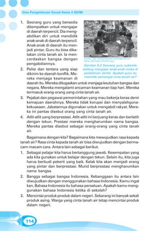 Ilmu Pengetahuan Sosial Kelas 4 SD/MI


1. Seorang guru yang bersedia
   ditempatkan untuk mengajar
   di daerah terpencil. Dia meng-
   abdikan diri untuk mendidik
   anak-anak di daerah terpencil.
   Anak-anak di daerah itu men-
   jadi pintar. Guru itu bisa dika-
   takan cinta tanah air. Ia men-
   cerdaskan bangsa dengan               Sumber: http://insideindonesia.org/images/stories/
                                         edition_92/Jungle_Schools1a.jpg
   pengabdiannya.                        Gambar 6.2 Seorang guru sukarela
2. Polisi dan tentara yang siap         sedang mengajar anak-anak rimba di
   dikirim ke daerah konflik. Me-        pedalaman Jambi. Apakah guru itu
                                          memiliki semangat cinta tanah air?
   reka menjaga keamanan di
   daerah itu. Mereka ditugaskan untuk menjaga keutuhan bangsa dan
   negara. Mereka mengalami ancaman keamanan tiap hari. Mereka
   termasuk orang-orang yang cinta tanah air.
3. Pejabat dan pegawai pemerintahan yang mau bekerja keras demi
   kemajuan daerahnya. Mereka tidak korupsi dan menyalahguna-
   kekuasaan. Jabatannya digunakan untuk mengabdi rakyat. Mere-
   ka ini pantas disebut orang yang cinta tanah air.
4. Atlit-atlit yang berprestasi. Atlit-atlit ini berjuang keras dan berlatih
   dengan tekun. Prestasi mereka mengharumkan nama bangsa.
   Mereka pantas disebut sebagai orang-orang yang cinta tanah
   air.
   Bagaimana dengan kita? Bagaimana kita mewujudkan rasa kepada
tanah air? Rasa cinta kepada tanah air bisa diwujudkan dengan berma-
cam-macam cara. Antara lain sebagai berikut.
1. Sebagai pelajar kita harus bertanggung jawab. Kesempatan yang
   ada kita gunakan untuk belajar dengan tekun. Selain itu, kita juga
   harus berbudi pekerti yang baik. Kelak kita akan menjadi orang
   yang pintar dan berprestasi. Murid berprestasi mengharumkan
   nama bangsa.
2. Bangga sebagai bangsa Indonesia. Kebanggaan itu antara lain
   diwujudkan dengan menggunakan bahasa Indonesia. Kamu ingat
   kan, Bahasa Indonesia itu bahasa persatuan. Apakah kamu meng-
   gunakan bahasa Indonesia ketika di sekolah?
3. Mencintai produk-produk dalam negeri. Sekarang ini banyak sekali
   produk asing. Warga yang cinta tanah air tetap mencintai produk
   dalam negeri.



    114
 