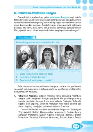 Bab 6 - Semangat Kepahlawanan dan Cinta Tanah Air


D. Pahlawan-Pahlawan Bangsa
    ahlawan-Pahla
             ahlaw
    Pemerintah memberikan gelar pahlawan bangsa bagi tokoh-
tokoh tertentu. Siapa yang layak diberi gelar pahlawan bangsa? Jawab-
nya adalah semua orang yang berjasa bagi negara dan rela berkorban
demi bangsa dan negara. Apakah kamu mau menjadi pahlawan
bangsa? Jika kamu mau, kamu harus meniru semangat para pahlawan.
Nah, apakah kamu bisa menyebutkan beberapa pahlawan bangsa?




  Perhatikan gambar tokoh-tokoh berikut ini!




  Sumber:http://www.foto-foto.com/   Sumber:http://upload.wikimedia.org/   Sumber:http://www.swaramuslim.net/
  apahlawan1/bonjol_1.jpg            Martha_Christina_Tiahahu.jpg          galery/sejarah/img/KH_Agus_Salim.jpg


  1. Siapa nama ketiga tokoh di atas?
  2. Darimana mereka berasal?
  3. Apa bentuk perjuangan mereka?

   Ada macam-macam pahlawan bangsa, antara lain pahlawan
nasional, pahlawan kemerdekaan nasional, pahlawan proklamator,
dan pahlawan revolusi.
1. Pahlawan Nasional adalah mereka yang berjuang membela
   bangsa dari kekejaman bangsa penjajah. Bangsa-bangsa yang
   pernah menjajah bangsa Indonesia adalah Portugis, Belanda,
   Inggris, dan Jepang. Belanda menjajah Indonesia selama 350
   tahun. Jepang menjajah Indonesia selama 3 tahun.
      Contoh Pahlawan Nasional antarai lain Pangeran Diponegoro
   (Yogyakarta), Sultan Hasanuddin (Makassar), Sultan Agung
   (Kerajaan Mataram), Sultan Ageng Tirtayasa (Banten), Sultan
   Baabullah (Ternate), Patimura (Ambon), Tuanku Imam Bonjol



                                                                                                   115
 