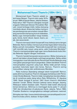 Bab 6 - Semangat Kepahlawanan dan Cinta Tanah Air



      Mohammad Husni Thamrin (1894-1941)
     Muhammad Husni Thamrin adalah to-
koh besar Betawi. Thamrin lahir pada 16 Fe-
bruari 1894 di Sawah Besar, Jakarta Selatan.
Pada tahun 1927 Thamrin diangkat menjadi
anggota Volksraad (Dewan Perwakilan Rak-
yat). Lewat lembaga inilah, beliau berjuang
membela rakyat. Antara lain beliau mempro-
tes pembangunan perumahan mewah Men-
teng sementara kampung kumuh diabaikan. Sumber: Ensiklopedi Nasional Indonesia
Beliau juga mempersoalkan harga kedelai,            Gambar 6.4
gula, beras, karet rakyat, kapuk, kopra, pa-     Mohammad Husni
                                                     Thamrin.
jak, dan sewa tanah.
     Thamrin termasuk tokoh kooperatif (mau bekerja sama dengan
Belanda). Namun beliau mempunyai prinsip tegas dalam berjuang.
Beliau pernah menyatakan “Nasionalis kooperatif dan nonkoope-
ratif memiliki satu tujuan yang sama, yakni Indonesia Merdeka!“
Thamrin memperjuangkan agar agar nama Nederlands Indie (Hin-
dia Belanda) diganti dengan Indonesia.
     Thamrin handal beroposisi secara santun. Beliau berjuang se-
penuh hati dalam situasi begitu sulit bagi pergerakan. Beliau selalu
mengajukan mosi bila ada aturan Pemerintah Hindia Belanda yang
merugikan perjuangan kaum pergerakan. Dalam berdebat Thamrin
menyampaikan argumen yang kuat. Beliau tidak pernah meng-
gunakan kata-kata tajam dan keras. Namun, Thamrin sering
menyulitkan tukang lobi antiIndonesia Merdeka.
     Pada mulanya dipandang sebagai tokoh kooperatif. Namun,
pada akhirnya hayatnya Thamrin dianggap berbahaya oleh Peme-
rintah Hindia Belanda. Thamrin tidak mengibarkan bendera Belan-
da di rumahnya pada ulang tahun Ratu Wilhelmina, 31 Agustus
1940. Sejak tanggal 6 januari 1941 Husni thamrin dikenakan
tahanan rumah. Beliau dituduh bekerja sama dengan Jepang.
Walaupun dalam keadaan sakit, Thamrin tidak boleh dikunjungi
teman-temannya. Akhirnya ia meninggal dunia pada 11 Januari
1941 dan dimakamkan di pekuburan Karet, Jakarta. Tahun 1960,
Presiden Soekarno mengangkatnya sebagai pahlawan nasional.
Diringkas dari http://www.tokohindonesia.com/ensiklopedi/m/mh-
thamrin/index.shtml, diakses 19 April 2008.



                                                                     117
 