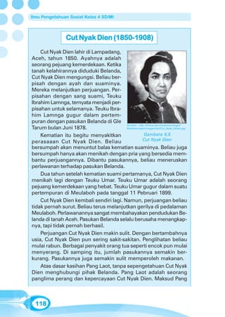Ilmu Pengetahuan Sosial Kelas 4 SD/MI



                  Cut Nyak Dien (1850-1908)
    Cut Nyak Dien lahir di Lampadang,
Aceh, tahun 1850. Ayahnya adalah
seorang pejuang kemerdekaan. Ketika
tanah kelahirannya diduduki Belanda,
Cut Nyak Dien mengungsi. Beliau ber-
pisah dengan ayah dan suaminya.
Mereka melanjutkan perjuangan. Per-
pisahan dengan sang suami, Teuku
Ibrahim Lamnga, ternyata menjadi per-
pisahan untuk selamanya. Teuku Ibra-
him Lamnga gugur dalam pertem-
puran dengan pasukan Belanda di Gle
                                         Sumber: http://home.iae.nl/users/arcengel/
Tarum bulan Juni 1878.                   NedIndie/atjeh/images/full/Cut_Nyak_Dhien.jpg

    Kematian itu begitu menyakitkan                   Gambara 6.5
perasaaan Cut Nyak Dien. Beliau                      Cut Nyak Dien
bersumpah akan menuntut balas kematian suaminya. Beliau juga
bersumpah hanya akan menikah dengan pria yang bersedia mem-
bantu perjuangannya. Dibantu pasukannya, beliau meneruskan
perlawanan terhadap pasukan Belanda.
    Dua tahun setelah kematian suami pertamanya, Cut Nyak Dien
menikah lagi dengan Teuku Umar. Teuku Umar adalah seorang
pejuang kemerdekaan yang hebat. Teuku Umar gugur dalam suatu
pertempuran di Meulaboh pada tanggal 11 Pebruari 1899.
    Cut Nyak Dien kembali sendiri lagi. Namun, perjuangan beliau
tidak pernah surut. Beliau terus melanjutkan gerilya di pedalaman
Meulaboh. Perlawanannya sangat membahayakan pendudukan Be-
landa di tanah Aceh. Pasukan Belanda selalu berusaha menangkap-
nya, tapi tidak pernah berhasil.
    Perjuangan Cut Nyak Dien makin sulit. Dengan bertambahnya
usia, Cut Nyak Dien pun sering sakit-sakitan. Penglihatan beliau
mulai rabun. Berbagai penyakit orang tua seperti encok pun mulai
menyerang. Di samping itu, jumlah pasukannya semakin ber-
kurang. Pasukannya juga semakin sulit memperoleh makanan.
    Atas dasar kasihan Pang Laot, tanpa sepengetahuan Cut Nyak
Dien menghubungi pihak Belanda. Pang Laot adalah seorang
panglima perang dan kepercayaan Cut Nyak Dien. Maksud Pang



  118
 