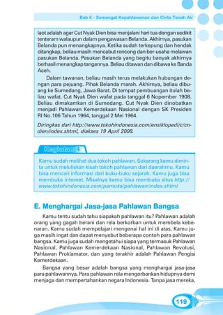 Bab 6 - Semangat Kepahlawanan dan Cinta Tanah Air


 laot adalah agar Cut Nyak Dien bisa menjalani hari tua dengan sedikit
 tenteram walaupun dalam pengawasan Belanda. Akhirnya, pasukan
 Belanda pun menangkapnya. Ketika sudah terkepung dan hendak
 ditangkap, beliau masih mencabut rencong dan ber-usaha melawan
 pasukan Belanda. Pasukan Belanda yang begitu banyak akhirnya
 berhasil menangkap tangannya. Beliau ditawan dan dibawa ke Banda
 Aceh.
     Dalam tawanan, beliau masih terus melakukan hubungan de-
 ngan para pejuang. Pihak Belanda marah. Akhirnya, beliau dibu-
 ang ke Sumedang, Jawa Barat. Di tempat pembuangan itulah be-
 liau wafat. Cut Nyak Dien wafat pada tanggal 6 Nopember 1908.
 Beliau dimakamkan di Sumedang. Cut Nyak Dien dinobatkan
 menjadi Pahlawan Kemerdekaan Nasional dengan SK Presiden
 RI No.106 Tahun 1964, tanggal 2 Mei 1964.
 Diringkas dari http://www.tokohindonesia.com/ensiklopedi/c/cn-
 dien/index.shtml, diakses 19 April 2008.




 Kamu sudah melihat dua tokoh pahlawan. Sekarang kamu dimin-
 ta untuk meluliskan kisah tokoh pahlawan dari daerahmu. Kamu
 bisa mencari informasi dari buku-buku sejarah. Kamu juga bisa
 membuka internet. Misalnya kamu bisa membuka situs http://
 www.tokohindonesia.com/pemuka/pahlawan/index.shtml.


   Mengharg             Pahla
                         ahlaw
E. Menghargai Jasa-jasa Pahlawan Bangsa
   Kamu tentu sudah tahu siapakah pahlawan itu? Pahlawan adalah
orang yang gagah berani dan rela berkorban untuk membela kebe-
naran. Kamu sudah mempelajari mengenai hal ini di atas. Kamu ju-
ga masih ingat dan dapat menyebut beberapa contoh para pahlawan
bangsa. Kamu juga sudah mengetahui siapa yang termasuk Pahlawan
Nasional, Pahlawan Kemerdekaan Nasional, Pahlawan Revolusi,
Pahlawan Proklamator, dan yang terakhir adalah Pahlawan Pengisi
Kemerdekaan.
   Bangsa yang besar adalah bangsa yang menghargai jasa-jasa
para pahlawannya. Para pahlawan rela mengorbankan hidupnya demi
menjaga dan mempertahankan negara Indonesia. Tanpa jasa mereka,



                                                              119
 