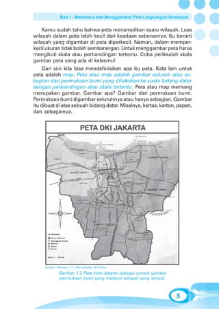 Bab 1 - Membaca dan Menggambar Peta Lingkungan Setempat


    Kamu sudah tahu bahwa peta menampilkan suatu wilayah. Luas
wilayah dalam peta lebih kecil dari keadaan sebenarnya. Itu berarti
wilayah yang digambar di peta diperkecil. Namun, dalam memper-
kecil ukuran tidak boleh sembarangan. Untuk menggambar peta harus
mengikuti skala atau perbandingan tertentu. Coba periksalah skala
gambar peta yang ada di kelasmu!
     Dari sini kita bisa mendefinisikan apa itu peta. Kata lain untuk
peta adalah map. Peta atau map adalah gambar seluruh atau se-
bagian dari permukaan bumi yang dilukiskan ke suatu bidang datar
dengan perbandingan atau skala tertentu. Peta atau map memang
merupakan gambar. Gambar apa? Gambar dari permukaan bumi.
Permukaan bumi digambar seluruhnya atau hanya sebagian. Gambar
itu dibuat di atas sebuah bidang datar. Misalnya, kertas, karton, papan,
dan sebagainya.


                                PETA DKI JAKARTA
                                PETA     JAKAR
                                          AKART




       KETERANGAN

          Kantor Walikota
          Gelanggang Remaja
          Museum
          Masjid
          Gereja



       SKALA 1 : 296.000




     Sumber: Wibisono, C.Y., Atlas Lengkap 33 Provinsi

                   Gambar 1.2 Peta kota Jakarta sebagai contoh gambar
                   permukaan bumi yang meliputi wilayah yang sempit.



                                                                        3
 