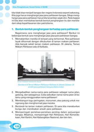 Ilmu Pengetahuan Sosial Kelas 4 SD/MI


kita tidak bisa menjadi bangsa dan negara Indonesia seperti sekarang.
Kita juga harus menghargai jasa para pahlawan bangsa. Sikap meng-
hargai jasa para pahlawan harus kita tanamkan sejak dini. Pada bagian
ini kita akan membahas bentuk-bentuk penghargaan itu dan menela-
dani sikap kepahlawanan dan patriotisme.

1. Bentuk-bentuk penghargaan terhadap para pahlawan
   Bagaimana cara menghargai jasa para pahlawan? Berikut ini
beberapa bentuk cara menghargai jasa-jasa para pahlawan bangsa.
1. Memakamkan mereka di tempat yang terhormat. Para pahlawan
   layak dihormati dengan dikuburkan di taman makam pahlawan.
   Ada banyak sekali taman makam pahlawan. Di Jakarta, Taman
   Makam Pahlawan ada di Kalibata.




     Sumber: Ensiklopedi Indonesia Seri Geografi

      Gambar 6.6 Taman Makam Pahlawan Kalibata di Jakarta Selatan. Di
                sinilah para pahlawan bangsa dikebumikan.

2. Mengabadikan nama-nama para pahlawan sebagai nama jalan,
   gedung, dan sebagainya. Coba sebutkan nama-nama jalan di ko-
   tamu yang menggunakan nama pahlawan!
3. Membangun tugu peringatan, monumen, atau patung untuk me-
   ngenang dan menghormati jasa mereka.
3. Berziarah ke taman makam pahlawan. Di sana kita menaburkan
   bunga dan mendoakan arwah para pahlawan.
4. Memperingati peristiwa-peristiwa penting dalam perjuangan
   bangsa. Misalnya, memperingati Hari Pahlawan, Hari Kemerde-
   kaan, Hari Kartini, Hari Kebangkitan Nasional, dan lain-lain.



   120
 