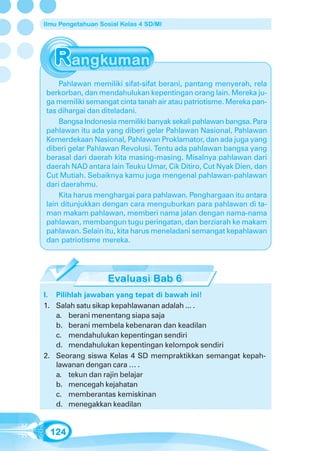 Ilmu Pengetahuan Sosial Kelas 4 SD/MI




    Pahlawan memiliki sifat-sifat berani, pantang menyerah, rela
berkorban, dan mendahulukan kepentingan orang lain. Mereka ju-
ga memiliki semangat cinta tanah air atau patriotisme. Mereka pan-
tas dihargai dan diteladani.
    Bangsa Indonesia memiliki banyak sekali pahlawan bangsa. Para
pahlawan itu ada yang diberi gelar Pahlawan Nasional, Pahlawan
Kemerdekaan Nasional, Pahlawan Proklamator, dan ada juga yang
diberi gelar Pahlawan Revolusi. Tentu ada pahlawan bangsa yang
berasal dari daerah kita masing-masing. Misalnya pahlawan dari
daerah NAD antara lain Teuku Umar, Cik Ditiro, Cut Nyak Dien, dan
Cut Mutiah. Sebaiknya kamu juga mengenal pahlawan-pahlawan
dari daerahmu.
    Kita harus menghargai para pahlawan. Penghargaan itu antara
lain ditunjukkan dengan cara menguburkan para pahlawan di ta-
man makam pahlawan, memberi nama jalan dengan nama-nama
pahlawan, membangun tugu peringatan, dan berziarah ke makam
pahlawan. Selain itu, kita harus meneladani semangat kepahlawan
dan patriotisme mereka.




I. Pilihlah jawaban yang tepat di bawah ini!
1. Salah satu sikap kepahlawanan adalah ... .
   a. berani menentang siapa saja
   b. berani membela kebenaran dan keadilan
   c. mendahulukan kepentingan sendiri
   d. mendahulukan kepentingan kelompok sendiri
2. Seorang siswa Kelas 4 SD mempraktikkan semangat kepah-
   lawanan dengan cara … .
   a. tekun dan rajin belajar
   b. mencegah kejahatan
   c. memberantas kemiskinan
   d. menegakkan keadilan


  124
 