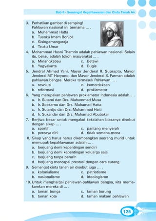 Bab 6 - Semangat Kepahlawanan dan Cinta Tanah Air


3. Perhatikan gambar di samping!
    Pahlawan nasional ini bernama ... .
    a. Muhammad Hatta
    b. Tuanku Imam Bonjol
    c. Sisingamangaraja
    d. Teuku Umar
4. Mohammad Husni Thamrin adalah pahlawan nasional. Selain
    itu, beliau adalah tokoh masyarakat ... .
    a. Minangkabau               c. Betawi
    b. Yogyakarta                d. Bugis
5. Jendral Ahmad Yani, Mayor Jenderal R. Suprapto, Mayor
    Jenderal MT Haryono, dan Mayor Jenderal S. Parman adalah
    pahlawan bangsa. Mereka termasuk Pahlawan ... .
    a. revolusi                  c. kemerdekaan
    b. reformasi                 d. proklamator
6. Yang merupakan pahlawan proklamator Indonesia adalah... .
    a. Ir. Sutami dan Drs. Muhammad Musa
    b. Ir. Soekarno dan Drs. Muhamad Hatta
    c. Ir. Sutardjo dan Drs. Muhammad Haiti
    d. Ir. Sukandar dan Drs. Muhamad Abubakar
7. Berjiwa besar untuk mengakui kekalahan biasanya disebut
    dengan sikap ... .
    a. sportif                   c. pantang menyerah
    b. percaya diri              d. tidak semena-mena
 8. Sikap yang harus harus dikembangkan seorang murid untuk
    memupuk kepahlawanan adalah ... .
    a. berjuang demi kepentingan sendiri
    b. berjuang demi kepentingan keluarga saja
    c. berjuang tanpa pamrih
    d. berjuang mencapai prestasi dengan cara curang
9. Semangat cinta tanah air disebut juga … .
    a. kolonialisme              c. patriotisme
    b. nasionalisme              d. ideologisme
10. Untuk menghargai pahlawan-pahlawan bangsa, kita mema-
    kamkan mereka di ... .
    a. taman bunga               c. taman burung
    b. taman kota                d. taman makam pahlawan



                                                         125
 
