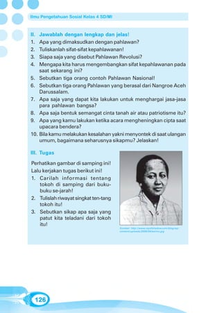 Ilmu Pengetahuan Sosial Kelas 4 SD/MI



II. Jawablah dengan lengkap dan jelas!
1.  Apa yang dimaksudkan dengan pahlawan?
2.  Tuliskanlah sifat-sifat kepahlawanan!
3.  Siapa saja yang disebut Pahlawan Revolusi?
4.  Mengapa kita harus mengembangkan sifat kepahlawanan pada
    saat sekarang ini?
5. Sebutkan tiga orang contoh Pahlawan Nasional!
6. Sebutkan tiga orang Pahlawan yang berasal dari Nangroe Aceh
    Darussalam.
7. Apa saja yang dapat kita lakukan untuk menghargai jasa-jasa
    para pahlawan bangsa?
8. Apa saja bentuk semangat cinta tanah air atau patriotisme itu?
9. Apa yang kamu lakukan ketika acara mengheningkan cipta saat
    upacara bendera?
10. Bila kamu melakukan kesalahan yakni menyontek di saat ulangan
    umum, bagaimana seharusnya sikapmu? Jelaskan!

III. Tugas

Perhatikan gambar di samping ini!
Lalu kerjakan tugas berikut ini!
1. Carilah informasi tentang
    tokoh di samping dari buku-
    buku se-jarah!
2. Tulislah riwayat singkat ten-tang
    tokoh itu!
3. Sebutkan sikap apa saja yang
    patut kita teladani dari tokoh
    itu!
                                        Sumber: http://www.rayofshadow.com/blog/wp-
                                        content/uploads/2008/04/kartini.jpg




  126
 