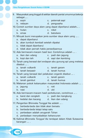 Ilmu Pengetahuan Sosial Kelas 4 SD/MI


9. Masyarakat yang tinggal di sekitar daerah pantai umumnya bekerja
    sebagai ... .
    a. sopir                      c. peternak sapi
    b. nelayan                    d. pengusaha
10. Contoh sumber daya alam yang dapat diperbarui adalah... .
    a. hutan                      c. nikel
    b. emas                       d. batubara
11. Minyak bumi merupakan jenis sumber daya alam yang ... .
    a. dapat diperbarui
    b. akan tumbuh kembali setelah dipakai
    c. tidak dapat diperbarui
    d. tidak akan pernah habis persediaannya
12. Ada bermacam-macam hasil laut. Contohnya adalah ... .
    a. ikan dan udang             c. padi dan jagung
    b. kopi dan teh               d. sapi dan kambing
13. Tanah yang berasal dari endapan abu gunung api yang meletus
    disebut ... .
    a. tanah vulkanik             c. tanah garam
    b. tanah berpasir             d. tanah humus
14. Tanah yang berasal dari pelakukan organik disebut ... .
    a. tanah vulkanik             c. tanah garam
    b. tanah gambut               d. tanah humus
15. Makanan pokok kebanyakan masyarakat Indonesia adalah ... .
    a. jagung                     c. roti
    b. nasi                       d. ubi
16. Ada bermacam-macam hasil perkebunan, contohnya ... .
    a. karet dan cengkeh          c. padi dan kangkung
    b. kedelai dan kacang         d. ikan dan udang
17. Pengertian Bhinneka Tunggal Ika adalah ... .
    a. berbeda-beda dan tidak akan bersatu
    b. berbeda-beda tetapi tetap satu
    c. perbedaan adalah anugerah Tuhan
    d. perbedaan menyebabkan kehancuran
18. Kalimat Bhinneka Tunggal Ika terdapat dalam Kitab Sutasoma
    karangan ... .



  128
 