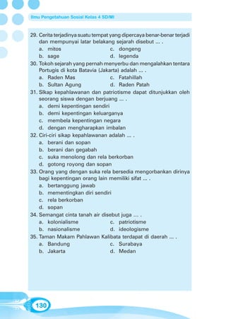 Ilmu Pengetahuan Sosial Kelas 4 SD/MI



29. Cerita terjadinya suatu tempat yang dipercaya benar-benar terjadi
    dan mempunyai latar belakang sejarah disebut ... .
    a. mitos                       c. dongeng
    b. sage                        d. legenda
30. Tokoh sejarah yang pernah menyerbu dan mengalahkan tentara
    Portugis di kota Batavia (Jakarta) adalah ... .
    a. Raden Mas                   c. Fatahillah
    b. Sultan Agung                d. Raden Patah
31. SIkap kepahlawanan dan patriotisme dapat ditunjukkan oleh
    seorang siswa dengan berjuang ... .
    a. demi kepentingan sendiri
    b. demi kepentingan keluarganya
    c. membela kepentingan negara
    d. dengan mengharapkan imbalan
32. Ciri-ciri sikap kepahlawanan adalah ... .
    a. berani dan sopan
    b. berani dan gegabah
    c. suka menolong dan rela berkorban
    d. gotong royong dan sopan
33. Orang yang dengan suka rela bersedia mengorbankan dirinya
    bagi kepentingan orang lain memiliki sifat ... .
    a. bertanggung jawab
    b. mementingkan diri sendiri
    c. rela berkorban
    d. sopan
34. Semangat cinta tanah air disebut juga … .
    a. kolonialisme                c. patriotisme
    b. nasionalisme                d. ideologisme
35. Taman Makam Pahlawan Kalibata terdapat di daerah ... .
    a. Bandung                     c. Surabaya
    b. Jakarta                     d. Medan




  130
 