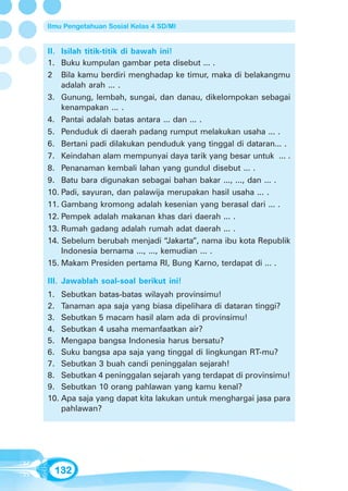 Ilmu Pengetahuan Sosial Kelas 4 SD/MI


II. Isilah titik-titik di bawah ini!
1. Buku kumpulan gambar peta disebut ... .
2 Bila kamu berdiri menghadap ke timur, maka di belakangmu
    adalah arah ... .
3. Gunung, lembah, sungai, dan danau, dikelompokan sebagai
    kenampakan ... .
4. Pantai adalah batas antara ... dan ... .
5. Penduduk di daerah padang rumput melakukan usaha ... .
6. Bertani padi dilakukan penduduk yang tinggal di dataran... .
7. Keindahan alam mempunyai daya tarik yang besar untuk ... .
8. Penanaman kembali lahan yang gundul disebut ... .
9. Batu bara digunakan sebagai bahan bakar ..., ..., dan ... .
10. Padi, sayuran, dan palawija merupakan hasil usaha ... .
11. Gambang kromong adalah kesenian yang berasal dari ... .
12. Pempek adalah makanan khas dari daerah ... .
13. Rumah gadang adalah rumah adat daerah ... .
14. Sebelum berubah menjadi “Jakarta”, nama ibu kota Republik
    Indonesia bernama ..., ..., kemudian ... .
15. Makam Presiden pertama RI, Bung Karno, terdapat di ... .

III. Jawablah soal-soal berikut ini!
1. Sebutkan batas-batas wilayah provinsimu!
2. Tanaman apa saja yang biasa dipelihara di dataran tinggi?
3. Sebutkan 5 macam hasil alam ada di provinsimu!
4. Sebutkan 4 usaha memanfaatkan air?
5. Mengapa bangsa Indonesia harus bersatu?
6. Suku bangsa apa saja yang tinggal di lingkungan RT-mu?
7. Sebutkan 3 buah candi peninggalan sejarah!
8. Sebutkan 4 peninggalan sejarah yang terdapat di provinsimu!
9. Sebutkan 10 orang pahlawan yang kamu kenal?
10. Apa saja yang dapat kita lakukan untuk menghargai jasa para
    pahlawan?




  132
 