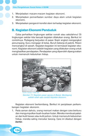 Ilmu Pengetahuan Sosial Kelas 4 SD/MI


1. Menjelaskan macam-macam kegiatan ekonomi.
2. Menjelaskan pemanfaatan sumber daya alam untuk kegiatan
   ekonomi.
3. Menjelaskan pengaruh kondisi alam terhadap kegiatan ekonomi.


B. Kegiatan Ekonomi Penduduk
     giatan Ekonomi Penduduk
    Coba perhatikan lingkungan sekitar rumah atau sekolahmu! Di
lingkungan sekitar kita banyak kegiatan dilakukan orang. Berikut ini
contohnya. Pedagang berjualan di pasar. Sopir angkot mengangkut
penumpang. Guru mengajar di kelas. Buruh bekerja di pabrik. Petani
mencangkul di sawah. Kegiatan-kegiatan ini termasuk kegiatan eko-
nomi. Kegiatan ekonomi adalah kegiatan yang dilakukan orang untuk
menghasilkan pendapatan. Pendapatan yang diperoleh dipergunakan
untuk memenuhi kebutuhan hidup.




          Sumber: Kompas, 16 Mei 2005

           Gambar 7.1 Kegiatan pasar apung di Banjar. Berdagang
               adalah salah satu contoh kegiatan ekonomi.


   Kegiatan ekonomi berkembang. Berikut ini penjelasan perkem-
bangan kegiatan ekonomi.
1. Pada zaman dahulu, orang mencari makan dengan cara berburu
   dan mengumpulkan buah-buahan hutan. Mereka membuat pakai-
   an dari kulit hewan atau kulit pohon. Untuk memenuhi kebutuhan
   hidup, mereka saling menukar barang. Cara ini disebut dengan
   barter.


   134
 
