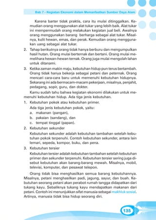 Bab 7 - Kegiatan Ekonomi dalam Memanfaatkan Sumber Daya Alam


       Karena barter tidak praktis, cara itu mulai ditinggalkan. Ke-
   mudian orang menggunakan alat tukar yang lebih baik. Alat tukar
   ini mempermudah orang melakukan kegiatan jual beli. Awalnya
   orang menggunakan barang berharga sebagai alat tukar. Misal-
   nya, kulit hewan, emas, dan perak. Kemudian orang mengguna-
   kan uang sebagai alat tukar. .ya
2. Tahap berikutnya orang tidak hanya berburu dan mengumpulkan
   hasil hutan. Orang mulai berternak dan bertani. Orang mulai me-
   melihara hewan-hewan ternak. Orang juga mulai mengolah lahan
   untuk ditanami.
3. Ketika zaman makin maju, kebutuhan hidup pun terus bertambah.
   Orang tidak hanya bekerja sebagai petani dan peternak. Orang
   mencari cara-cara baru untuk memenuhi kebutuhan hidupnya.
   Sekarang ini ada bermacam-macam pekerjaan, misalnya, penjahit,
   pedagang, sopir, guru, dan dokter.g
   Kamu sudah tahu bahwa kegiatan ekonomi dilakukan untuk me-
menuhi kebutuhan hidup. Ada tiga jenis kebutuhan.
1. Kebutuhan pokok atau kebutuhan primer.
   Ada tiga jenis kebutuhan pokok, yaitu:
   a. makanan (pangan),
   b. pakaian (sandang), dan
   c. tempat tinggal (papan).
2. Kebutuhan sekunder
   Kebutuhan sekunder adalah kebutuhan tambahan setelah kebu-
   tuhan pokok terpenuhi. Contoh kebutuhan sekunder, antara lain
   lemari, sepeda, kompor, buku, dan pena.
3. Kebutuhan tersier
   Kebutuhan tersier adalah kebutuhan tambahan setelah kebutuhan
   primer dan sekunder terpenuhi. Kebutuhan tersier sering juga di-
   sebut kebutuhan akan barang-barang mewah. Misalnya, mobil,
   televisi, komputer, dan pesawat telepon.
    Orang tidak bisa menghasilkan semua barang kebutuhannya.
Misalnya, petani menghasilkan padi, jagung, sayur, dan buah. Ke-
butuhan seorang petani akan perabot rumah tangga didapatkan dari
tukang kayu. Sebaliknya tukang kayu mendapatkan makanan dari
petani. Contoh ini menunjukkan sifat manusia sebagai makhluk sosial.
Artinya, manusia tidak bisa hidup seorang diri.


                                                           135
 