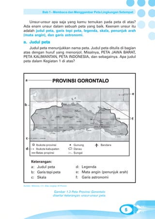 Bab 1 - Membaca dan Menggambar Peta Lingkungan Setempat


   Unsur-unsur apa saja yang kamu temukan pada peta di atas?
Ada enam unsur dalam sebuah peta yang baik. Keenam unsur itu
adalah judul peta, garis tepi peta, legenda, skala, penunjuk arah
(mata angin), dan garis astronomi.
a. Judul peta
    Judul peta menunjukkan nama peta. Judul peta ditulis di bagian
atas dengan huruf yang menonjol. Misalnya, PETA JAWA BARAT,
PETA KALIMANTAN, PETA INDONESIA, dan sebagainya. Apa judul
peta dalam Kegiatan 1 di atas?




  a                             PROVINSI GORONTALO
                                PROVINSI GORONTAL
                                               ALO
                                                                                U


                                                                            B       T   e
                                                                                S


 b


                                                                                        f




  c       SKALA 1 : 4.360.000




              Ibukota provinsi                      Gunung        Bandara
  d           Ibukota kabupaten                     Danau
              Batas propinsi                        Sungai


        Keterangan:
        a: Judul peta                                d: Legenda
        b: Garis tepi peta                           e: Mata angin (penunjuk arah)
        c: Skala                                     f: Garis astronomi

Sumber: Wibisono, C.Y., Atlas Lengkap 33 Provinsi


                                  Gambar 1.3 Peta Provinsi Gorontalo
                                 disertai keterangan unsur-unsur peta.



                                                                                    5
 