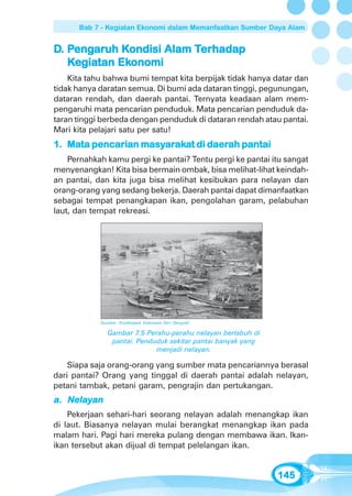 Bab 7 - Kegiatan Ekonomi dalam Memanfaatkan Sumber Daya Alam


D. Pengaruh Kondisi Alam Terhadap
    engar Kondisi
       aruh              Terhada
                          erhadap
   Kegiatan Ekonomi
     giatan Ekonomi
    Kita tahu bahwa bumi tempat kita berpijak tidak hanya datar dan
tidak hanya daratan semua. Di bumi ada dataran tinggi, pegunungan,
dataran rendah, dan daerah pantai. Ternyata keadaan alam mem-
pengaruhi mata pencarian penduduk. Mata pencarian penduduk da-
taran tinggi berbeda dengan penduduk di dataran rendah atau pantai.
Mari kita pelajari satu per satu!
1. Mata pencarian masyarakat di daerah pantai
   Mata           masyaraka
                      arak      daerah
    Pernahkah kamu pergi ke pantai? Tentu pergi ke pantai itu sangat
menyenangkan! Kita bisa bermain ombak, bisa melihat-lihat keindah-
an pantai, dan kita juga bisa melihat kesibukan para nelayan dan
orang-orang yang sedang bekerja. Daerah pantai dapat dimanfaatkan
sebagai tempat penangkapan ikan, pengolahan garam, pelabuhan
laut, dan tempat rekreasi.




            Sumber: Ensiklopedi Indonesia Seri Geografi

               Gambar 7.5 Perahu-perahu nelayan berlabuh di
                pantai. Penduduk sekitar pantai banyak yang
                             menjadi nelayan.

    Siapa saja orang-orang yang sumber mata pencariannya berasal
dari pantai? Orang yang tinggal di daerah pantai adalah nelayan,
petani tambak, petani garam, pengrajin dan pertukangan.
a. Nelayan
    Pekerjaan sehari-hari seorang nelayan adalah menangkap ikan
di laut. Biasanya nelayan mulai berangkat menangkap ikan pada
malam hari. Pagi hari mereka pulang dengan membawa ikan. Ikan-
ikan tersebut akan dijual di tempat pelelangan ikan.


                                                              145
 