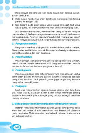 Ilmu Pengetahuan Sosial Kelas 4 SD/MI


    Para nelayan menangkap ikan pada malam hari karena alasan-
alasan berikut ini.
    Pada malam hari bertiup angin darat yang membantu mendorong
    perahu ke tengah laut.
    Ikan tertarik pada sinar lampu yang terang di tengah laut yang
    gelap gulita. Ini memudahkan nelayan untuk menangkap ikan.
   Ada dua macam nelayan, yakni nelayan pengusaha dan nelayan
penyewa/buruh. Nelayan pengusaha mempunyai kapal/perahu untuk
menangkap ikan. Nelayan penyewa/buruh tidak mempunyai kapal/
perahu. Nelayan penyewa/buruh tergantung pada nelayan pengusaha.
b. Pengusaha tambak
    Pengusaha tambak ialah pemiliki modal dalam usaha tambak.
Biasanya ia memiliki lahan tambak. Biasanya tambak digunakan untuk
memelihara udang dan ikan bandeng.
   Petani
c. Petani tambak
   Petani tambak ialah orang yang bekerja pada pengusaha tambak.
petani tambak mendapatkan upah dari pengusaha tambak. Jumlah
mereka lebih banyak daripada pengusaha tambak.
   Petani gar
           aram
d. Petani garam
   Petani garam ialah para pekerja/buruh yang mengerjakan usaha
pembuatan garam. Pengusaha garam biasanya sekaligus sebagai
pengusaha tambak. Jadi, petani garam juga tergantung kepada
pengusaha tambak/garam.
e. Pengrajin
    engr
    Laut juga menghasilkan kerang, bunga karang, dan batu-batu
laut. Hasil laut itu dijadikan bahan-bahan untuk membuat barang
kerajinan. Penduduk pantai banyak yang bekerja sebagai pembuat
barang kerajinan.

   Mata           masyaraka daerah datar rendah
                      arak            taran
2. Mata pencarian masyarakat daerah dataran rendah
    Dataran rendah ialah hamparan daratan yang ketinggiannya tidak
lebih dari 200 meter di atas permukaan laut. Daerah ini biasanya
padat penduduk. Mata pencarian penduduk di dataran rendah antara
lain sebagai berikut.




   146
 