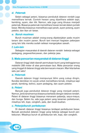 Ilmu Pengetahuan Sosial Kelas 4 SD/MI


d. Peternak
   Selain sebagai petani, biasanya penduduk dataran rendah juga
memelihara ternak. Contoh hewan yang dipelihara adalah sapi,
kambing, ayam, dan itik. Namun, ada juga yang khusus menjadi
peternak. Biasanya peternak memelihara hewan ternak dalam jumlah
besar. Mereka biasanya memelihara sapi perah, ayam potong, ayam
petelor, dan ikan air tawar.
   Buruh musiman
e. Buruh musiman
   Buruh musiman adalah orang-orang dipekerjakan pada musim
tanam dan musim panen. Buruh tani mencari kegiatan pekerjaan
yang lain bila mereka sudah selesai mengerjakan sawah.
f. Lain-lain
   Sebagian masyarakat di daerah dataran rendah bekerja sebagai
pedagang, pegawai/karyawan, dan pekerja jasa.

   Mata           masyaraka
                      arak      datar tinggi
                                  taran
3. Mata pencarian masyarakat di dataran tinggi
    Dataran tinggi ialah daerah permukaan bumi yang ketinggiannya
melebihi 200 meter di atas permukaan laut. Mata pencarian orang
yang tinggal di dataran tinggi ada bermacam-macam. Mari kita bahas
satu per satu!
   Peternak
a. Peternak
   Daerah dataran tinggi mempunyai iklim yang cukup dingin.
Kondisi demikian ini cocok untuk memelihara ternak, misalnya sapi
perah, kambing, kelinci, ayam pedaging, dan ayam petelor.
b. Petani
   Petani
   Banyak juga penduduk dataran tinggi yang menjadi petani.
Namun, jenis tanamannya biasanya berbeda dengan dataran rendah.
Petani di dataran tinggi biasanya menanam palawija, sayur-mayur,
dan bunga. Selain itu, ada juga petani yang tanaman perkebunan,
misalnya teh, kopi, cengkeh, pala, dan buah-buahan.
   Pekerja/buruh perk
    ekerja/bur
c. Pekerja/buruh perkebunan
   Di daerah dataran tinggi biasanya terdapat perkebunan besar.
Banyak penduduk dataran tinggi yang bekerja sebagai buruh per-
kebunan. Misalnya buruh di perkebunan teh, kopi, dan cengkeh.




   148
 
