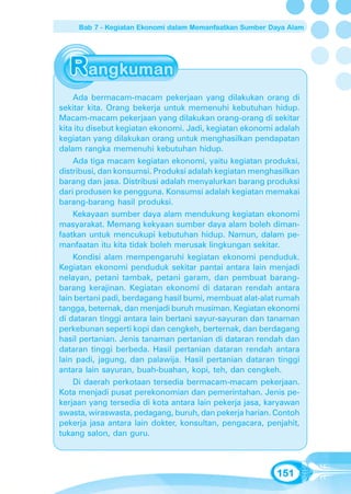 Bab 7 - Kegiatan Ekonomi dalam Memanfaatkan Sumber Daya Alam




    Ada bermacam-macam pekerjaan yang dilakukan orang di
sekitar kita. Orang bekerja untuk memenuhi kebutuhan hidup.
Macam-macam pekerjaan yang dilakukan orang-orang di sekitar
kita itu disebut kegiatan ekonomi. Jadi, kegiatan ekonomi adalah
kegiatan yang dilakukan orang untuk menghasilkan pendapatan
dalam rangka memenuhi kebutuhan hidup.
    Ada tiga macam kegiatan ekonomi, yaitu kegiatan produksi,
distribusi, dan konsumsi. Produksi adalah kegiatan menghasilkan
barang dan jasa. Distribusi adalah menyalurkan barang produksi
dari produsen ke pengguna. Konsumsi adalah kegiatan memakai
barang-barang hasil produksi.
    Kekayaan sumber daya alam mendukung kegiatan ekonomi
masyarakat. Memang kekyaan sumber daya alam boleh diman-
faatkan untuk mencukupi kebutuhan hidup. Namun, dalam pe-
manfaatan itu kita tidak boleh merusak lingkungan sekitar.
    Kondisi alam mempengaruhi kegiatan ekonomi penduduk.
Kegiatan ekonomi penduduk sekitar pantai antara lain menjadi
nelayan, petani tambak, petani garam, dan pembuat barang-
barang kerajinan. Kegiatan ekonomi di dataran rendah antara
lain bertani padi, berdagang hasil bumi, membuat alat-alat rumah
tangga, beternak, dan menjadi buruh musiman. Kegiatan ekonomi
di dataran tinggi antara lain bertani sayur-sayuran dan tanaman
perkebunan seperti kopi dan cengkeh, berternak, dan berdagang
hasil pertanian. Jenis tanaman pertanian di dataran rendah dan
dataran tinggi berbeda. Hasil pertanian dataran rendah antara
lain padi, jagung, dan palawija. Hasil pertanian dataran tinggi
antara lain sayuran, buah-buahan, kopi, teh, dan cengkeh.
    Di daerah perkotaan tersedia bermacam-macam pekerjaan.
Kota menjadi pusat perekonomian dan pemerintahan. Jenis pe-
kerjaan yang tersedia di kota antara lain pekerja jasa, karyawan
swasta, wiraswasta, pedagang, buruh, dan pekerja harian. Contoh
pekerja jasa antara lain dokter, konsultan, pengacara, penjahit,
tukang salon, dan guru.



                                                         151
 