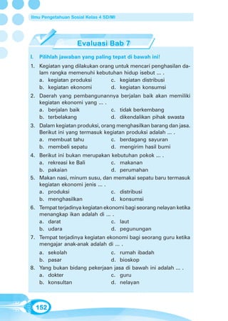 Ilmu Pengetahuan Sosial Kelas 4 SD/MI




I.   Pilihlah jawaban yang paling tepat di bawah ini!
1. Kegiatan yang dilakukan orang untuk mencari penghasilan da-
   lam rangka memenuhi kebutuhan hidup isebut ... .
   a. kegiatan produksi        c. kegiatan distribusi
   b. kegiatan ekonomi         d. kegiatan konsumsi
2. Daerah yang pembangunannya berjalan baik akan memiliki
   kegiatan ekonomi yang ... .
   a. berjalan baik            c. tidak berkembang
   b. terbelakang              d. dikendalikan pihak swasta
3. Dalam kegiatan produksi, orang menghasilkan barang dan jasa.
   Berikut ini yang termasuk kegiatan produksi adalah ... .
   a. membuat tahu              c. berdagang sayuran
   b. membeli sepatu            d. mengirim hasil bumi
4. Berikut ini bukan merupakan kebutuhan pokok ... .
   a. rekreasi ke Bali          c. makanan
   b. pakaian                   d. perumahan
5. Makan nasi, minum susu, dan memakai sepatu baru termasuk
   kegiatan ekonomi jenis ... .
   a. produksi                  c. distribusi
   b. menghasilkan              d. konsumsi
6. Tempat terjadinya kegiatan ekonomi bagi seorang nelayan ketika
   menangkap ikan adalah di ... .
   a. darat                      c. laut
   b. udara                      d. pegunungan
7. Tempat terjadinya kegiatan ekonomi bagi seorang guru ketika
   mengajar anak-anak adalah di ... .
   a. sekolah                 c. rumah ibadah
   b. pasar                   d. bioskop
8. Yang bukan bidang pekerjaan jasa di bawah ini adalah ... .
   a. dokter                  c. guru
   b. konsultan               d. nelayan



     152
 