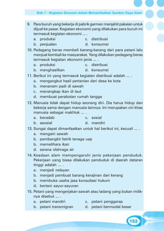 Bab 7 - Kegiatan Ekonomi dalam Memanfaatkan Sumber Daya Alam


9. Para buruh yang bekerja di pabrik garmen menjahit pakaian untuk
    dijual ke pasar. Kegiatan ekonomi yang dilakukan para buruh ini
    termasuk kegiatan ekonomi ... .
    a. produksi                   c. distribusi
    b. penjualan                  d. konsumsi
10. Pedagang beras membeli barang-barang dari para petani lalu
    menjual kembali ke masyarakat. Yang dilakukan pedagang beras
    termasuk kegiatan ekonomi jenis ... .
    a. produksi                   c. distribusi
    b. menghasilkan               d. konsumsi
11. Berikut ini yang termasuk kegiatan distribusi adalah ... .
    a. mengangkut hasil pertanian dari desa ke kota
    b. menanam padi di sawah
    c. menangkap ikan di laut
    d. membuat perabotan rumah tangga
12. Manusia tidak dapat hidup seorang diri. Dia harus hidup dan
    bekerja sama dengan manusia lainnya. Ini merupakan ciri khas
    manusia sebagai makhluk ... .
    a. beradab                   c. sosial
    b. asosial                   d. mandiri
13. Sungai dapat dimanfaatkan untuk hal berikut ini, kecuali ... .
    a. mengairi sawah
    b. pembangkit listrik tenaga uap
    b. memelihara ikan
    d. sarana olahraga air
14. Keadaan alam mempengaruhi jenis pekerjaan penduduk.
    Pekerjaan yang biasa dilakukan penduduk di daerah dataran
    tinggi adalah ... .
    a. menjadi nelayan
    b. menjadi pembuat barang kerajinan dari kerang
    b. membuka usaha jasa konsultasi hukum
    d. bertani sayur-sayuran
15. Petani yang mengerjakan sawah atau ladang yang bukan milik-
    nya disebut ... .
    a. petani mandiri            c. petani penggarap
    b. petani transmigran        d. petani bermodal besar


                                                           153
 