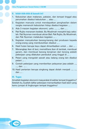 Ilmu Pengetahuan Sosial Kelas 4 SD/MI


II. Isilah titik-titik di bawah ini!
1. Kebutuhan akan makanan, pakaian, dan tempat tinggal atau
    perumahan disebut kebutuhan ... atau ... .
2. Kegiatan manusia untuk mendapatkan penghasilan dalam
    rangka memenuhi kebutuhan hidup disebut kegiatan ... .
3. Ada 3 macam kegiatan ekonomi, yaitu ..., ..., dan ... .
4. Pak Rujito menanam kedelai. Bu Muslimah menjahit baju seko-
    lah. Pak Nyoman membuat ukiran Bali. Pak Rujito, Bu Muslimah,
    dan Pak Nyoman melakukan kegiatan ... .
5. Kegiatan menyalurkan barang-barang dari produsen kepada
    orang-orang yang membutuhkan disebut ... .
6. Hasil hutan berupa kayu dapat dimanfaatkan untuk ... dan ... .
7. Menangkap ikan di laut, memelihara ikan di tambak, membuat
    garam, dan membuat barang kerajinan dari kerang adalah
    pekerjaan yang dilakukan penduduk yang tinggal di ... .
8. Petani yang mengolah sawah atau ladang orang lain disebut
    petani ... .
9. Contoh pekerjaan yang memberikan pelayanan jasa adalah ...,
    ..., dan ... .
10. Hasil pertanian berupa singkong dapat diolah menjadi ..., ...,
    dan ... .

III. Tugas
Amatilah kegiatan ekonomi masyarakat di sekitar tempat tinggalmu?
Setelah itu, buatlah daftar pekerjaan memanfaatkan hasil alam yang
kamu jumpai di lingkungan tempat tinggalmu!




  154
 