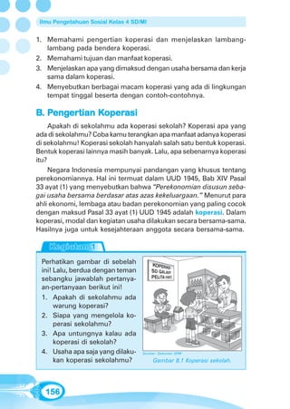 Ilmu Pengetahuan Sosial Kelas 4 SD/MI


1. Memahami pengertian koperasi dan menjelaskan lambang-
   lambang pada bendera koperasi.
2. Memahami tujuan dan manfaat koperasi.
3. Menjelaskan apa yang dimaksud dengan usaha bersama dan kerja
   sama dalam koperasi.
4. Menyebutkan berbagai macam koperasi yang ada di lingkungan
   tempat tinggal beserta dengan contoh-contohnya.

B. Pengertian Koperasi
    enger
       ertian Koper
               operasi
     Apakah di sekolahmu ada koperasi sekolah? Koperasi apa yang
ada di sekolahmu? Coba kamu terangkan apa manfaat adanya koperasi
di sekolahmu! Koperasi sekolah hanyalah salah satu bentuk koperasi.
Bentuk koperasi lainnya masih banyak. Lalu, apa sebenarnya koperasi
itu?
     Negara Indonesia mempunyai pandangan yang khusus tentang
perekonomiannya. Hal ini termuat dalam UUD 1945, Bab XIV Pasal
33 ayat (1) yang menyebutkan bahwa “Perekonomian disusun seba-
gai usaha bersama berdasar atas azas kekeluargaan.” Menurut para
ahli ekonomi, lembaga atau badan perekonomian yang paling cocok
dengan maksud Pasal 33 ayat (1) UUD 1945 adalah koperasi. Dalam
koperasi, modal dan kegiatan usaha dilakukan secara bersama-sama.
Hasilnya juga untuk kesejahteraan anggota secara bersama-sama.



 Perhatikan gambar di sebelah
 ini! Lalu, berdua dengan teman
 sebangku jawablah pertanya-
 an-pertanyaan berikut ini!
 1. Apakah di sekolahmu ada
      warung koperasi?
 2. Siapa yang mengelola ko-
      perasi sekolahmu?
 3. Apa untungnya kalau ada
      koperasi di sekolah?
 4. Usaha apa saja yang dilaku-     Sumber: Dokumen GPM

      kan koperasi sekolahmu?            Gambar 8.1 Koperasi sekolah.




   156
 