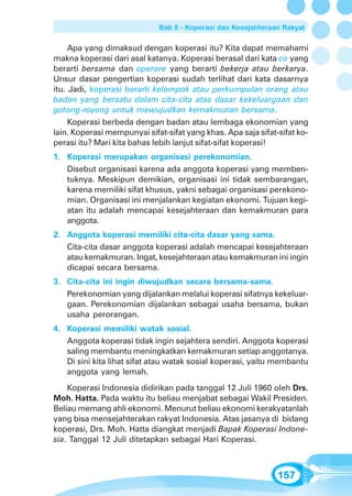 Bab 8 - Koperasi dan Kesejahteraan Rakyat


     Apa yang dimaksud dengan koperasi itu? Kita dapat memahami
makna koperasi dari asal katanya. Koperasi berasal dari kata co yang
berarti bersama dan operare yang berarti bekerja atau berkarya.
Unsur dasar pengertian koperasi sudah terlihat dari kata dasarnya
itu. Jadi, koperasi berarti kelompok atau perkumpulan orang atau
badan yang bersatu dalam cita-cita atas dasar kekeluargaan dan
gotong-royong untuk mewujudkan kemakmuran bersama.
     Koperasi berbeda dengan badan atau lembaga ekonomian yang
lain. Koperasi mempunyai sifat-sifat yang khas. Apa saja sifat-sifat ko-
perasi itu? Mari kita bahas lebih lanjut sifat-sifat koperasi!
1. Koperasi merupakan organisasi perekonomian.
   Disebut organisasi karena ada anggota koperasi yang memben-
   tuknya. Meskipun demikian, organisasi ini tidak sembarangan,
   karena memiliki sifat khusus, yakni sebagai organisasi perekono-
   mian. Organisasi ini menjalankan kegiatan ekonomi. Tujuan kegi-
   atan itu adalah mencapai kesejahteraan dan kemakmuran para
   anggota.
2. Anggota koperasi memiliki cita-cita dasar yang sama.
   Cita-cita dasar anggota koperasi adalah mencapai kesejahteraan
   atau kemakmuran. Ingat, kesejahteraan atau kemakmuran ini ingin
   dicapai secara bersama.
3. Cita-cita ini ingin diwujudkan secara bersama-sama.
   Perekonomian yang dijalankan melalui koperasi sifatnya kekeluar-
   gaan. Perekonomian dijalankan sebagai usaha bersama, bukan
   usaha perorangan.
4. Koperasi memiliki watak sosial.
   Anggota koperasi tidak ingin sejahtera sendiri. Anggota koperasi
   saling membantu meningkatkan kemakmuran setiap anggotanya.
   Di sini kita lihat sifat atau watak sosial koperasi, yaitu membantu
   anggota yang lemah.
    Koperasi Indonesia didirikan pada tanggal 12 Juli 1960 oleh Drs.
Moh. Hatta. Pada waktu itu beliau menjabat sebagai Wakil Presiden.
Beliau memang ahli ekonomi. Menurut beliau ekonomi kerakyatanlah
yang bisa mensejahterakan rakyat Indonesia. Atas jasanya di bidang
koperasi, Drs. Moh. Hatta diangkat menjadi Bapak Koperasi Indone-
sia. Tanggal 12 Juli ditetapkan sebagai Hari Koperasi.



                                                               157
 