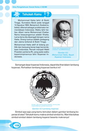 Ilmu Pengetahuan Sosial Kelas 4 SD/MI




        Mohammad Hatta lahir di Bukit
  Tinggi, Sumatera Barat pada tanggal
  12 Agustus 1902. Bersama Ir. Soekarno,
  beliau dikenal sebagai proklamator ke-
  merdekaan Indonesia. Waktu lahir be-
  liau diberi nama Mohammad Chattar.
  Nama kesayangannya adalah Khatta.
  Lama-lama dia dipanggil dengan nama
  Hatta. Orang tuanya adalah pedagang
  dan ulama terkenal di Bukit Tinggi.
  Mohammad Hatta aktif di bidang po-
  litik dan berjuang keras bagi kemerde-                   Sumber:http://maulanusantara.files.
  kaan Indonesia. Pernah menjadi Wakil                     wordpress. com/2008/03/hatta.jpg

  Presiden pertama RI, yang pada waktu                          Gambar 8.2
  kepemimpinannya lahir Koperasi In-                       Mohammad Hatta, Bapak
  donesia.                                                   Koperasi Indonesia.



   Semangat dasar koperasi Indonesia, dapat kita lihat dalam lambang
koperasi. Perhatikan lambang koperasi berikut ini!




                     Sumber: http://ronisme.blogs.friendster. com/my_blog/
                     images/200pxlogo_gerakan_koperasi.gif

                      Gambar 8.3 Lambang koperasi.
   Simbol apa saja yang kamu temukan dalam gambar lambang ko-
perasi di atas? Tahukah kamu makna simbol-simbol itu. Mari kita bahas
simbol-simbol dalam lambang kopersi beserta maknanya!


   158
 