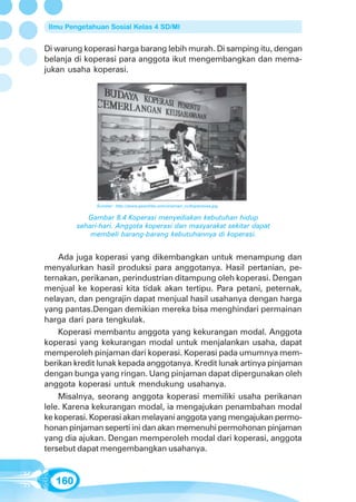 Ilmu Pengetahuan Sosial Kelas 4 SD/MI


Di warung koperasi harga barang lebih murah. Di samping itu, dengan
belanja di koperasi para anggota ikut mengembangkan dan mema-
jukan usaha koperasi.




              Sumber: http://www.geocities.com/sriaman_cc/koperasisa.jpg

            Gambar 8.4 Koperasi menyediakan kebutuhan hidup
         sehari-hari. Anggota koperasi dan masyarakat sekitar dapat
             membeli barang-barang kebutuhannya di koperasi.


    Ada juga koperasi yang dikembangkan untuk menampung dan
menyalurkan hasil produksi para anggotanya. Hasil pertanian, pe-
ternakan, perikanan, perindustrian ditampung oleh koperasi. Dengan
menjual ke koperasi kita tidak akan tertipu. Para petani, peternak,
nelayan, dan pengrajin dapat menjual hasil usahanya dengan harga
yang pantas.Dengan demikian mereka bisa menghindari permainan
harga dari para tengkulak.
    Koperasi membantu anggota yang kekurangan modal. Anggota
koperasi yang kekurangan modal untuk menjalankan usaha, dapat
memperoleh pinjaman dari koperasi. Koperasi pada umumnya mem-
berikan kredit lunak kepada anggotanya. Kredit lunak artinya pinjaman
dengan bunga yang ringan. Uang pinjaman dapat dipergunakan oleh
anggota koperasi untuk mendukung usahanya.
    Misalnya, seorang anggota koperasi memiliki usaha perikanan
lele. Karena kekurangan modal, ia mengajukan penambahan modal
ke koperasi. Koperasi akan melayani anggota yang mengajukan permo-
honan pinjaman seperti ini dan akan memenuhi permohonan pinjaman
yang dia ajukan. Dengan memperoleh modal dari koperasi, anggota
tersebut dapat mengembangkan usahanya.


   160
 