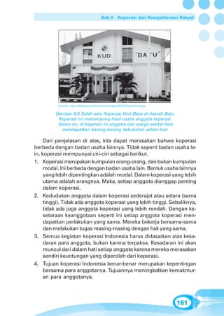 Bab 8 - Koperasi dan Kesejahteraan Rakyat




          Sumber: http://bkeeping.net/indonesia/images/KUD_FactoryFront.jpg


         Gambar 8.5 Salah satu Koperasi Unit Desa di daerah Batu.
          Koperasi ini menampung hasil usaha anggota koperasi.
          Selain itu, di koperasi ini anggota dan warga sekitar bisa
           mendapatkan barang-barang kebutuhan sehari-hari.

     Dari penjelasan di atas, kita dapat merasakan bahwa koperasi
berbeda dengan badan usaha lainnya. Tidak seperti badan usaha la-
in, koperasi mempunyai ciri-ciri sebagai berikut.
1. Koperasi merupakan kumpulan orang-orang, dan bukan kumpulan
     modal. Ini berbeda dengan badan usaha lain. Bentuk usaha lainnya
     yang lebih dipentingkan adalah modal. Dalam koperasi yang lebih
     utama adalah orangnya. Maka, setiap anggota dianggap penting
     dalam koperasi.
2. Kedudukan anggota dalam koperasi sederajat atau setara (sama
     tinggi). Tidak ada anggota koperasi yang lebih tinggi. Sebaliknya,
     tidak ada juga anggota koperasi yang lebih rendah. Dengan ke-
     setaraan keanggotaan seperti ini setiap anggota koperasi men-
     dapatkan perlakukan yang sama. Mereka bekerja bersama-sama
     dan melakukan tugas masing-masing dengan hak yang sama.
3. Semua kegiatan koperasi Indonesia harus didasarkan atas kesa-
     daran para anggota, bukan karena terpaksa. Kesadaran ini akan
     muncul dari dalam hati setiap anggota karena mereka merasakan
     sendiri keuntungan yang diperoleh dari koperasi.
4. Tujuan koperasi Indonesia benar-benar merupakan kepentingan
     bersama para anggotanya. Tujuannya meningkatkan kemakmur-
     an para anggotanya.




                                                                              161
 