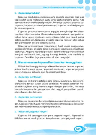 Bab 8 - Koperasi dan Kesejahteraan Rakyat


    operasi produk
              oduksi
c. Koperasi produksi
     Koperasi produksi membantu usaha anggota koperasi. Bisa juga
koperasilah yang melakukan suatu jenis usaha bersama-sama. Ada
bermacam-macam koperasi produksi. Misalnya koperasi produksi pa-
ra petani, koperasi produksi peternak sapi, koperasi produksi pengra-
jin, dan sebagainya.
     Koperasi produksi membantu anggota menghadapi kesulitan-
kesulitan dalam berusaha. Misalnya koperasi membantu menyediakan
bahan baku untuk kerajinan, menyediakan bibit dan pupuk untuk
petani, dan lain-lain. Selain itu, anggota koperasi mencari jalan keluar
dari permasalah secara bersama-sama.
     Koperasi produksi juga menampung hasil usaha anggotanya.
Dengan demikian, anggota tidak mengalami kesulitan menjual hasil
usahanya. Anggota koperasi produksi dalam bidang pertanian dapat
menjual hasil bumi padi, jagung, kacang, kedelai, dan lain-lain ke
koperasi. Demikian juga para peternak dan pengrajin.

               koper
                operasi berdasar
                           dasark keang
                                     eangg
2. Macam-macam koperasi berdasarkan keanggotaan
   Dilihat dari keanggotaannya dikenal beberapa bentuk koperasi,
antara lain koperasi petani, koperasi pensiunan, koperasi pegawai
negeri, koperasi sekolah, dan Koperasi Unit Desa.

a. Koperasi pertanian
    Koperasi ini beranggotakan para petani, buruh tani, dan orang-
orang yang terlibat dalam usaha pertanian. Koperasi pertanian me-
lakukan kegiatan yang berhubungan dengan pertanian, misalnya
penyuluhan pertanian, pengadaan bibit unggul, penyediaan pupuk,
obat-obatan, dan lain-lain.

b. Koperasi pensiunan
    Koperasi pensiunan beranggotakan para pensiunan pegawai ne-
geri. Koperasi ini bertujuan meningkatkan kesejahteraan para pensiunan
dan menyediakan kebutuhan para pensiunan.

c. Koperasi pegawai negeri
    Koperasi ini beranggotakan para pegawai negeri. Koperasi ini
didirikan untuk meningkatkan kesejahteraan para pegawai negeri.



                                                               163
 