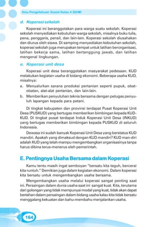 Ilmu Pengetahuan Sosial Kelas 4 SD/MI


d. Koperasi sekolah
    Koperasi ini beranggotakan para warga suatu sekolah. Koperasi
sekolah menyediakan kebutuhan warga sekolah, misalnya buku tulis,
pena, penggaris, pensil, dan lain-lain. Koperasi sekolah diusahakan
dan diurus oleh siswa. Di samping menyediakan kebutuhan sekolah,
koperasi sekolah juga merupakan tempat untuk latihan berorganisasi,
latihan bekerja sama, latihan bertanggung jawab, dan latihan
mengenal lingkungan.

e. Koperasi unit desa
   Koperasi unit desa beranggotakan masyarakat pedesaan. KUD
melakukan kegiatan usaha di bidang ekonomi. Beberapa usaha KUD,
misalnya:
a. Menyalurkan sarana produksi pertanian seperti pupuk, obat-
   obatan, alat-alat pertanian, dan lain-lain.
b. Memberikan penyuluhan teknis bersama dengan petugas penyu-
   luh lapangan kepada para petani.
   Di tingkat kabupaten dan provinsi terdapat Pusat Koperasi Unit
Desa (PUSKUD) yang bertugas memberikan bimbingan kepada KUD-
KUD. Di tingkat pusat terdapat Induk Koperasi Unit Desa (INKUD)
yang bertugas memberikan bimbingan kepada PUSKUD di seluruh
Indonesia.
   Dewasa ini sudah banyak Koperasi Unit Desa yang berstatus KUD
mandiri. Apakah yang dimaksud dengan KUD mandiri? KUD man-diri
adalah KUD yang telah mampu mengembangkan organisasinya tanpa
harus dibina terus-menerus oleh pemerintah.


   Pentingny
    entingnya       Bersama       Koper
                                   operasi
E. Pentingnya Usaha Bersama dalam Koperasi
     Kamu tentu masih ingat semboyan “bersatu kita teguh, bercerai
kita runtuh.” Demikian juga dalam kegiatan ekonomi. Dalam koperasi
kita bersatu untuk mengembangkan usaha bersama.
     Mengembangkan usaha melalui koperasi sangat penting saat
ini. Persaingan dalam dunia usaha saat ini sangat kuat. Kita, terutama
dari golongan yang tidak mempunyai modal yang kuat, tidak akan dapat
bertahan dalam persaingan dalam bidang usaha kalau kita tidak bersatu
menggalang kekuatan dan bahu-membahu menjalankan usaha.



   164
 
